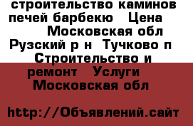 строительство каминов,печей барбекю › Цена ­ 1 000 - Московская обл., Рузский р-н, Тучково п. Строительство и ремонт » Услуги   . Московская обл.